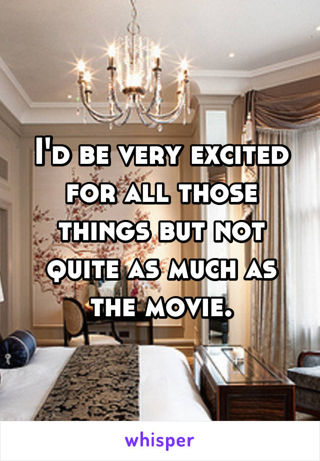 I'd be very excited for all those things but not quite as much as the movie.