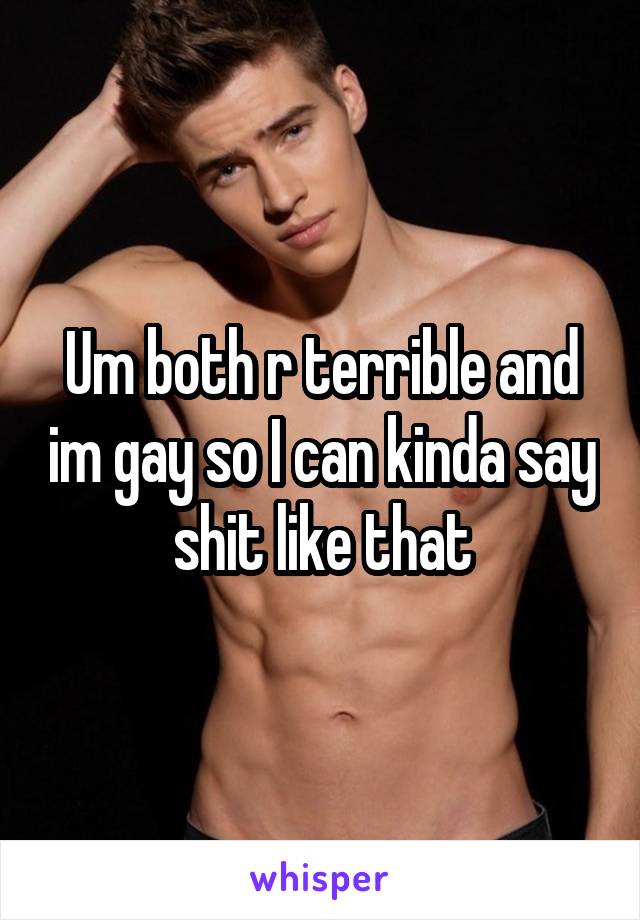 Um both r terrible and im gay so I can kinda say shit like that