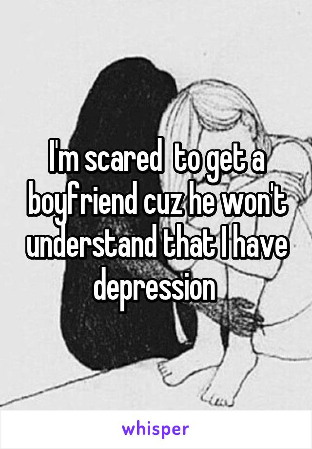 I'm scared  to get a boyfriend cuz he won't understand that I have depression 