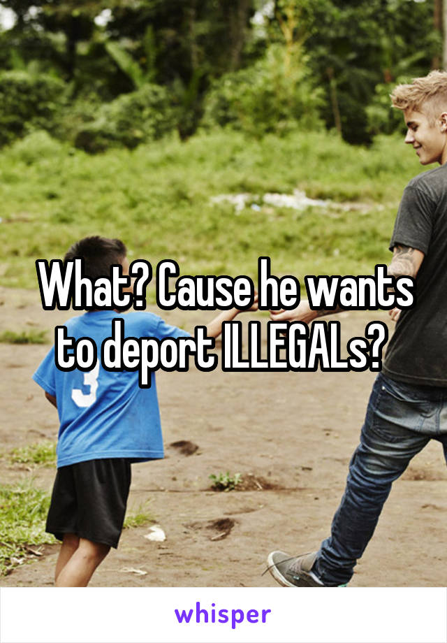 What? Cause he wants to deport ILLEGALs? 