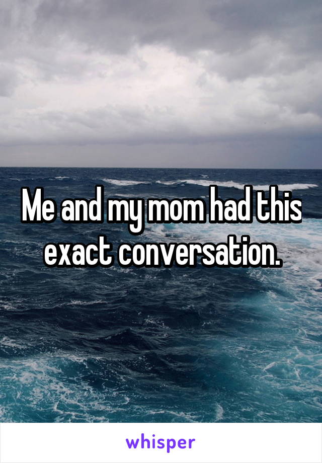 Me and my mom had this exact conversation.