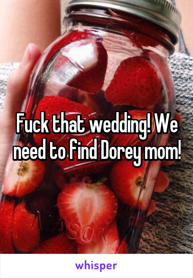 Fuck that wedding! We need to find Dorey mom!