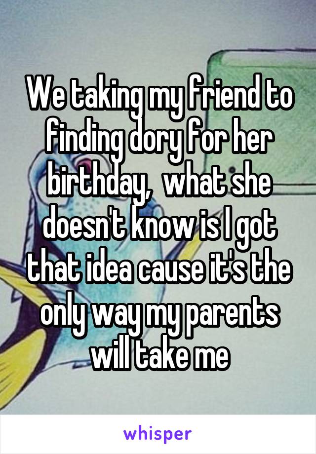 We taking my friend to finding dory for her birthday,  what she doesn't know is I got that idea cause it's the only way my parents will take me