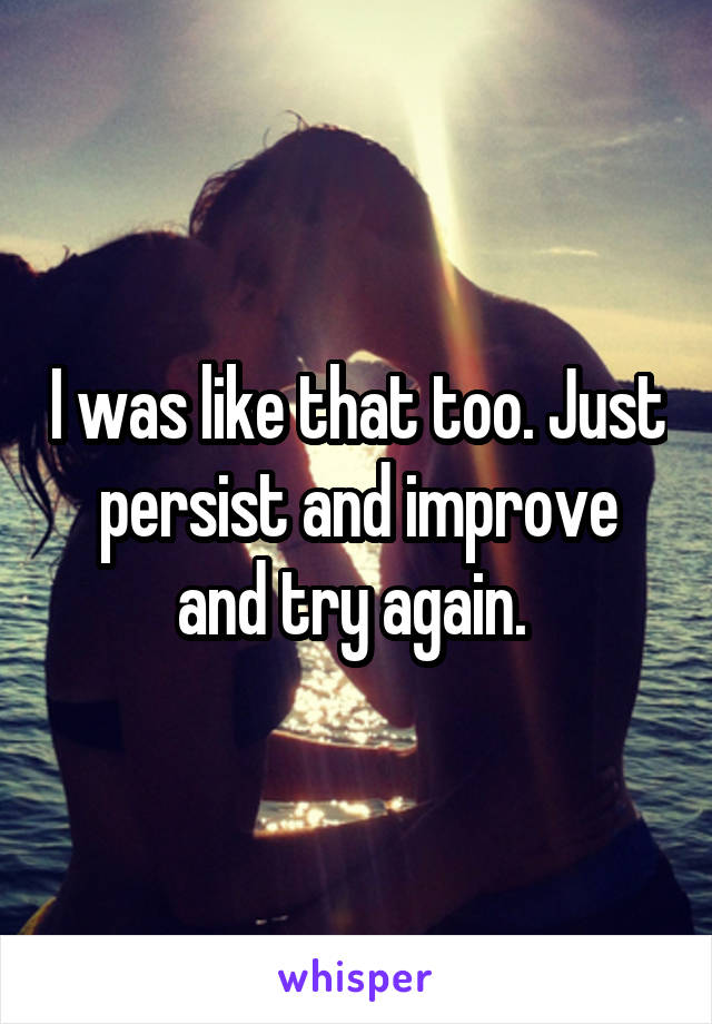 I was like that too. Just persist and improve and try again. 