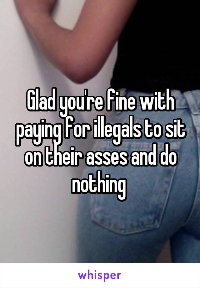 Glad you're fine with paying for illegals to sit on their asses and do nothing 