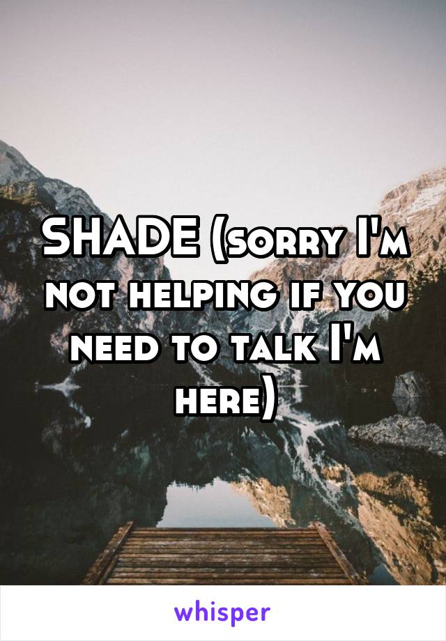 SHADE (sorry I'm not helping if you need to talk I'm here)