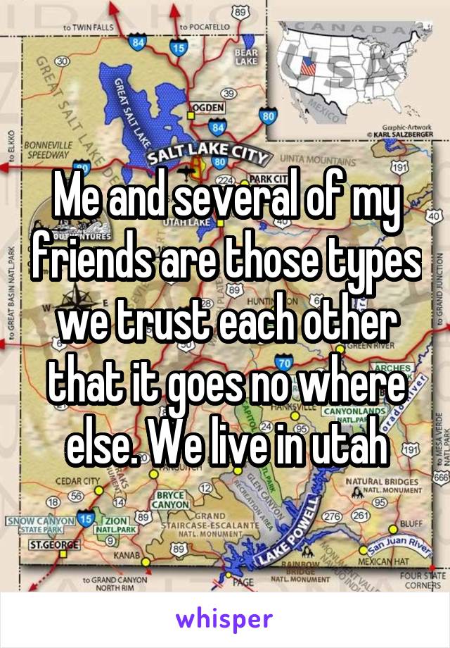 Me and several of my friends are those types we trust each other that it goes no where else. We live in utah