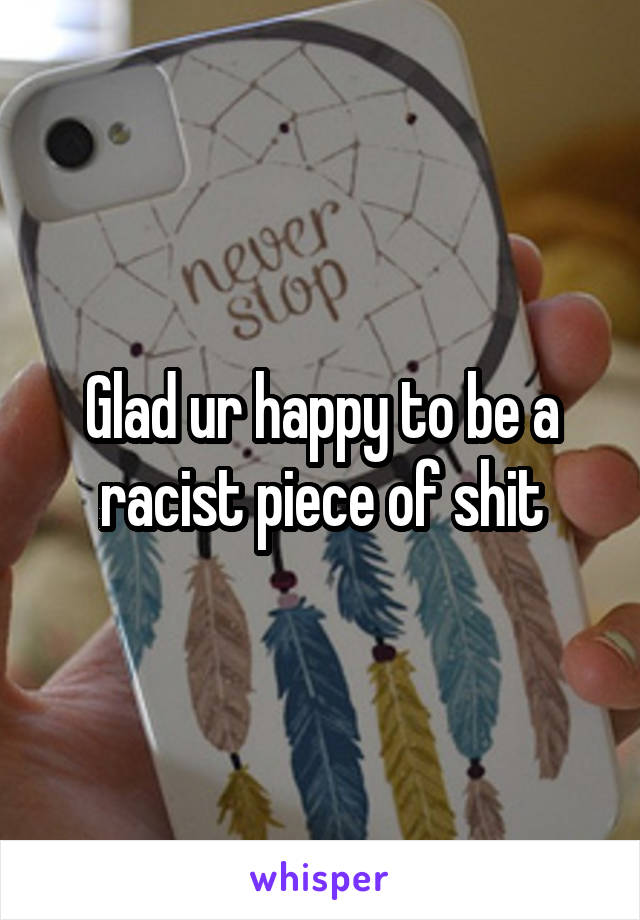 Glad ur happy to be a racist piece of shit