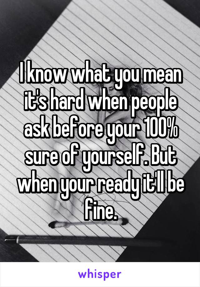 I know what you mean it's hard when people ask before your 100% sure of yourself. But when your ready it'll be fine.