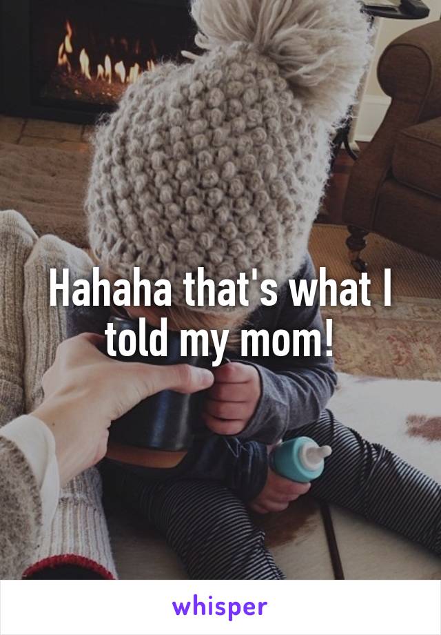 Hahaha that's what I told my mom!