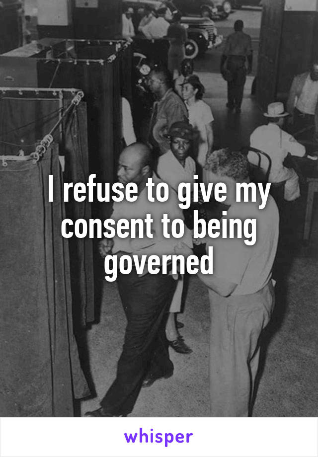 I refuse to give my consent to being governed