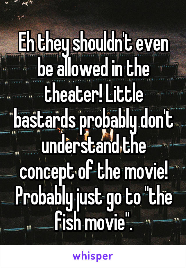 Eh they shouldn't even be allowed in the theater! Little bastards probably don't understand the concept of the movie! Probably just go to "the fish movie".