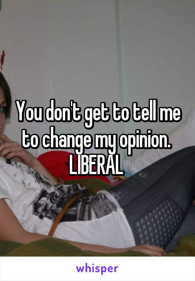 You don't get to tell me to change my opinion. 
LIBERAL 