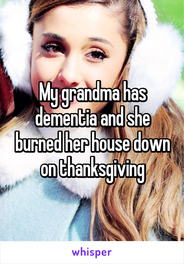My grandma has dementia and she burned her house down on thanksgiving