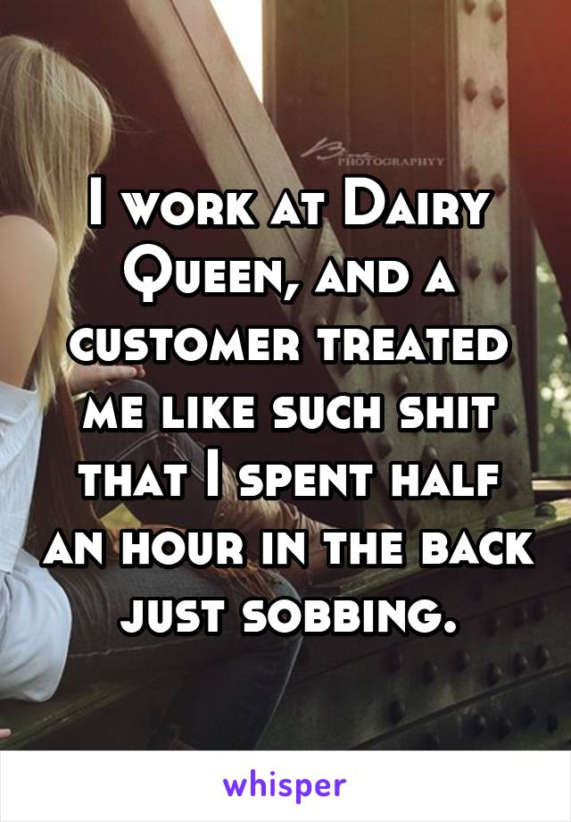 I work at Dairy Queen, and a customer treated me like such shit that I spent half an hour in the back just sobbing.