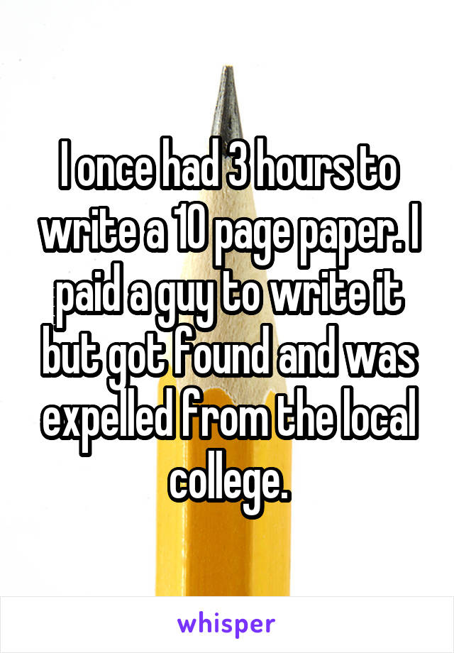 I once had 3 hours to write a 10 page paper. I paid a guy to write it but got found and was expelled from the local college.
