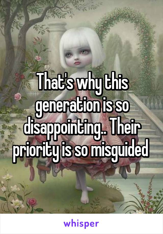 That's why this generation is so disappointing.. Their priority is so misguided 