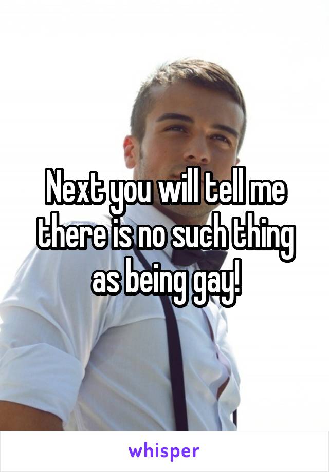 Next you will tell me there is no such thing as being gay!