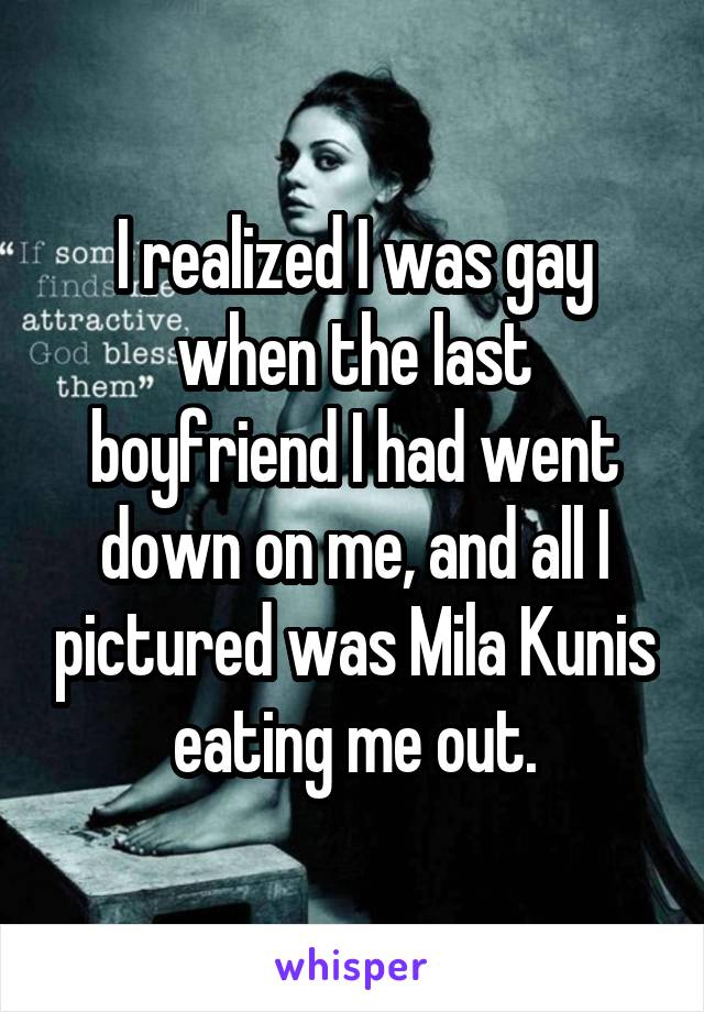 I realized I was gay when the last boyfriend I had went down on me, and all I pictured was Mila Kunis eating me out.