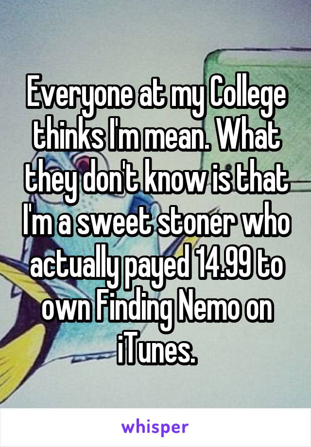 Everyone at my College thinks I'm mean. What they don't know is that I'm a sweet stoner who actually payed 14.99 to own Finding Nemo on iTunes.