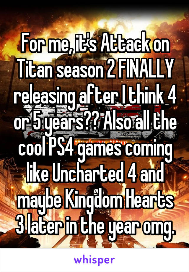 For me, it's Attack on Titan season 2 FINALLY releasing after I think 4 or 5 years?? Also all the cool PS4 games coming like Uncharted 4 and maybe Kingdom Hearts 3 later in the year omg.