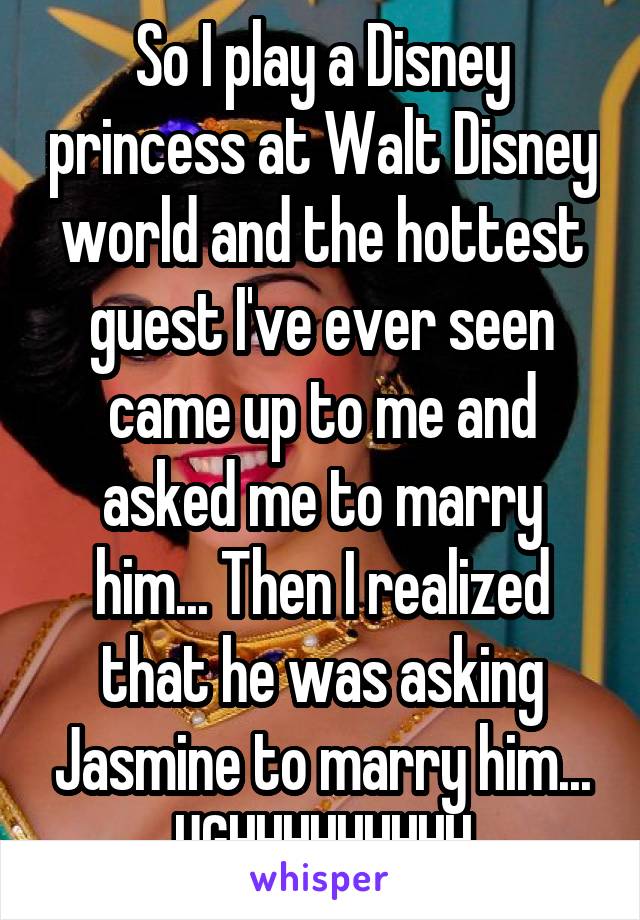 So I play a Disney princess at Walt Disney world and the hottest guest I've ever seen came up to me and asked me to marry him... Then I realized that he was asking Jasmine to marry him... UGHHHHHHHHH