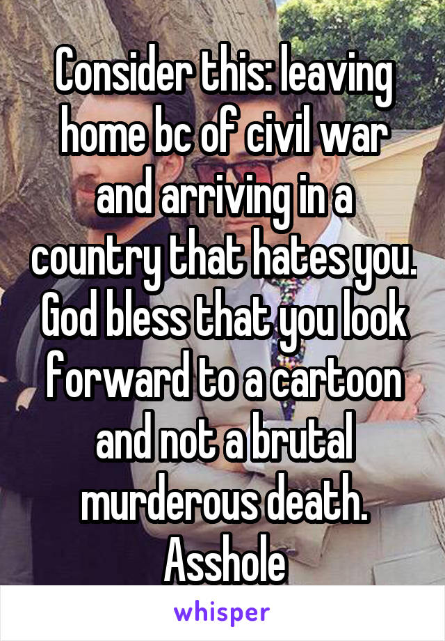 Consider this: leaving home bc of civil war and arriving in a country that hates you. God bless that you look forward to a cartoon and not a brutal murderous death. Asshole