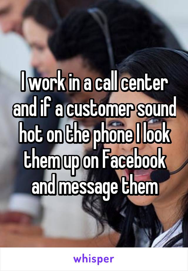 I work in a call center and if a customer sound hot on the phone I look them up on Facebook and message them