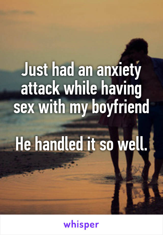 Just had an anxiety attack while having sex with my boyfriend

He handled it so well. 