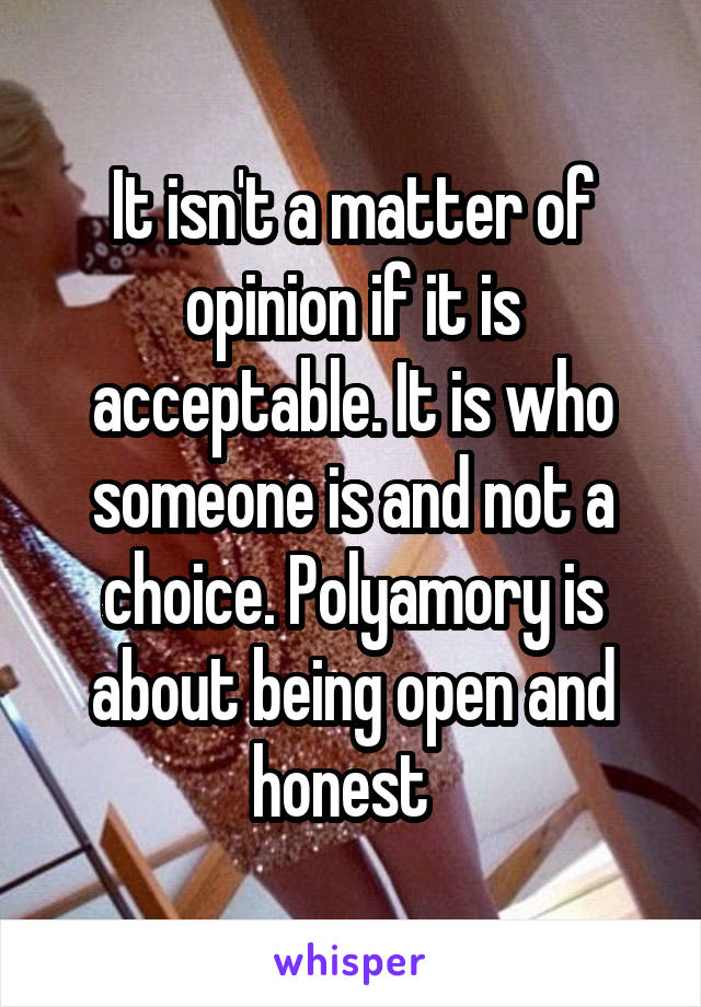 It isn't a matter of opinion if it is acceptable. It is who someone is and not a choice. Polyamory is about being open and honest  