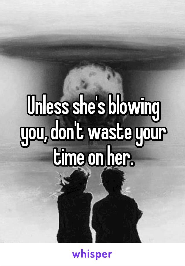Unless she's blowing you, don't waste your time on her.