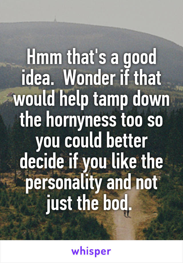 Hmm that's a good idea.  Wonder if that would help tamp down the hornyness too so you could better decide if you like the personality and not just the bod. 