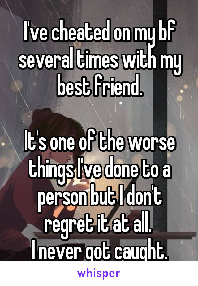 I've cheated on my bf several times with my best friend.

It's one of the worse things I've done to a person but I don't regret it at all. 
I never got caught.