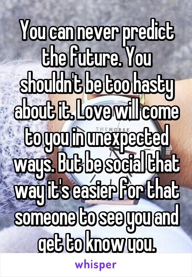 You can never predict the future. You shouldn't be too hasty about it. Love will come to you in unexpected ways. But be social that way it's easier for that someone to see you and get to know you.