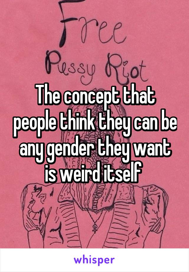 The concept that people think they can be any gender they want is weird itself 