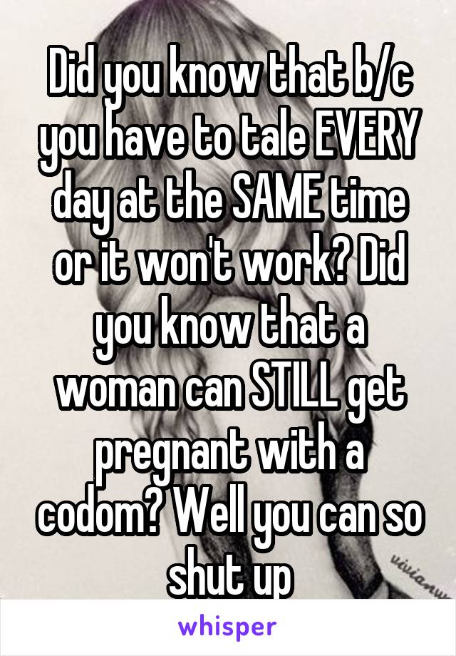 Did you know that b/c you have to tale EVERY day at the SAME time or it won't work? Did you know that a woman can STILL get pregnant with a codom? Well you can so shut up