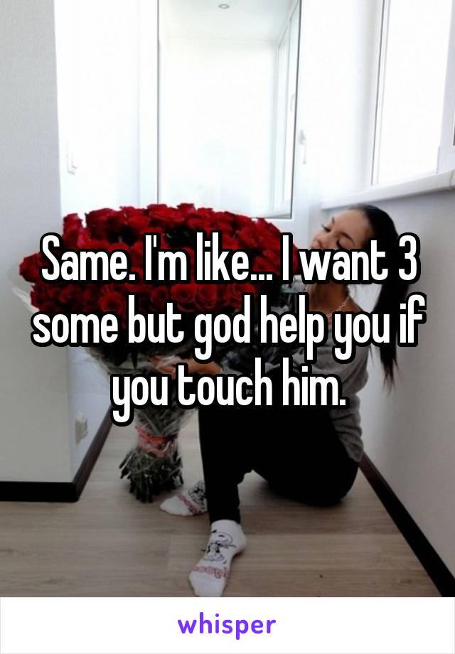 Same. I'm like... I want 3 some but god help you if you touch him.