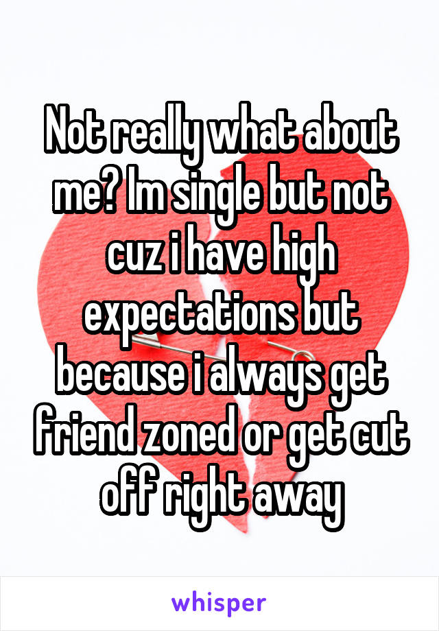 Not really what about me? Im single but not cuz i have high expectations but because i always get friend zoned or get cut off right away