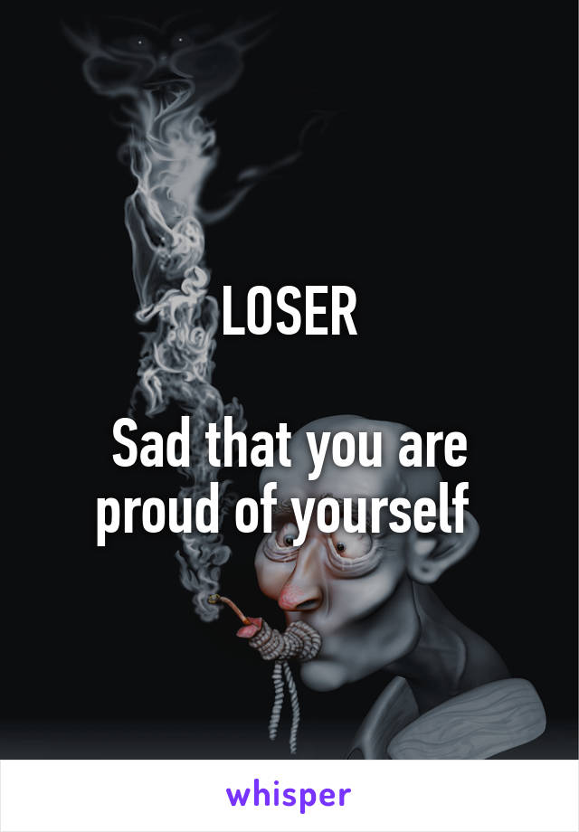 LOSER
 
Sad that you are proud of yourself 