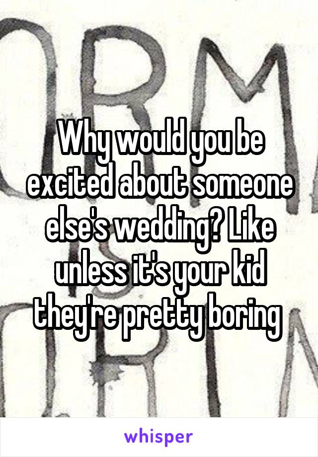 Why would you be excited about someone else's wedding? Like unless it's your kid they're pretty boring 