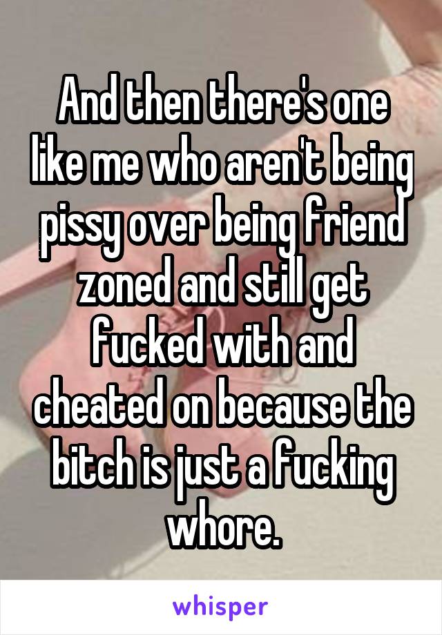 And then there's one like me who aren't being pissy over being friend zoned and still get fucked with and cheated on because the bitch is just a fucking whore.