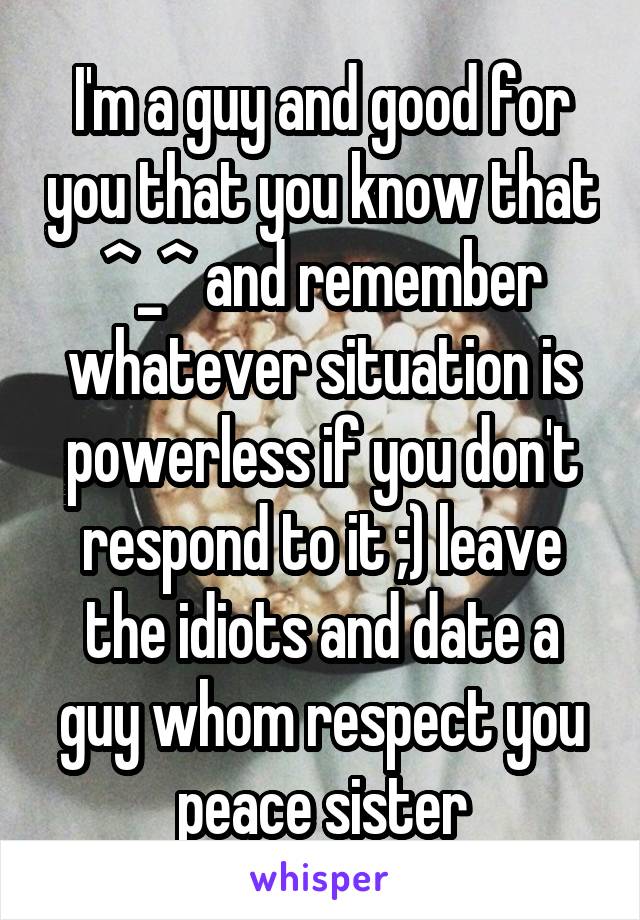 I'm a guy and good for you that you know that ^_^ and remember whatever situation is powerless if you don't respond to it ;) leave the idiots and date a guy whom respect you peace sister