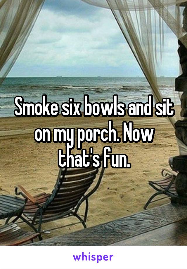 Smoke six bowls and sit on my porch. Now that's fun.