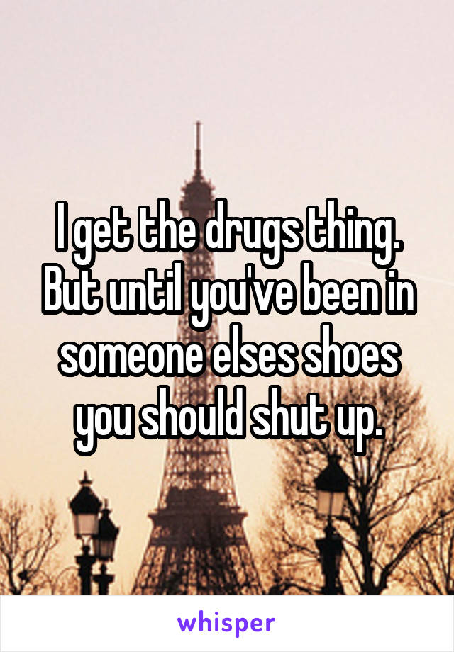 I get the drugs thing. But until you've been in someone elses shoes you should shut up.