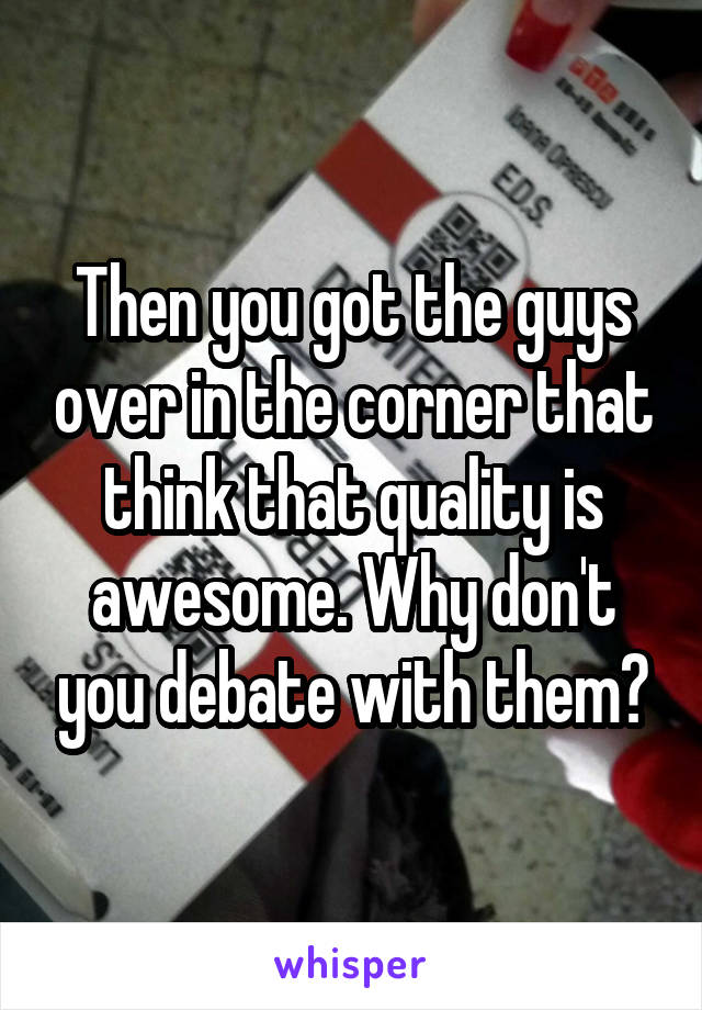 Then you got the guys over in the corner that think that quality is awesome. Why don't you debate with them?