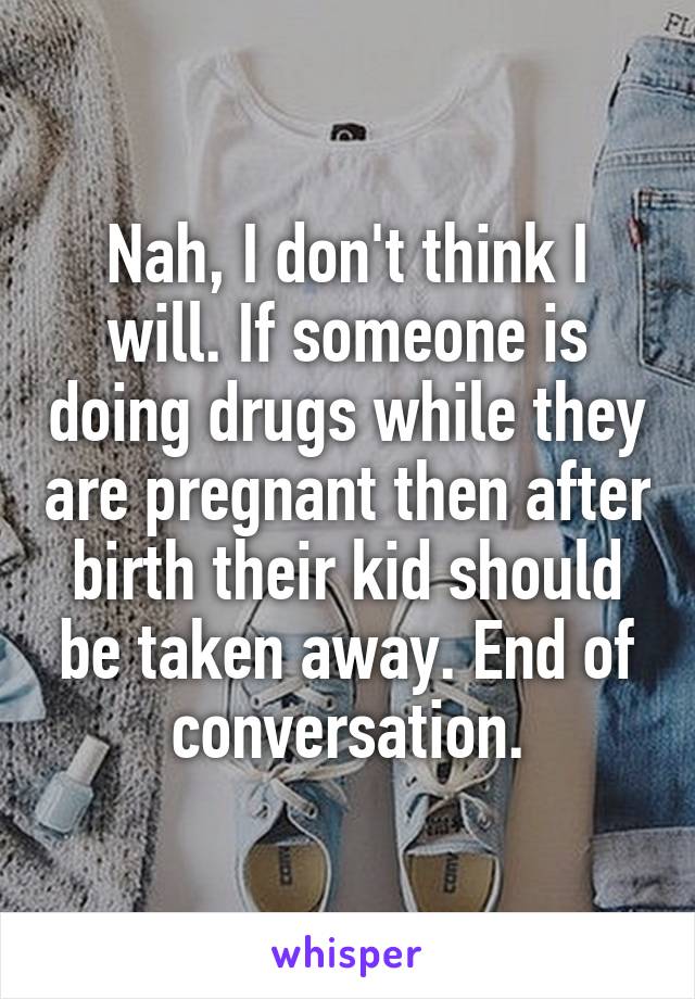 Nah, I don't think I will. If someone is doing drugs while they are pregnant then after birth their kid should be taken away. End of conversation.