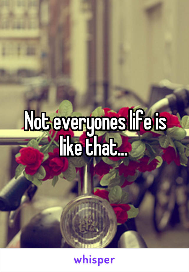 Not everyones life is like that... 