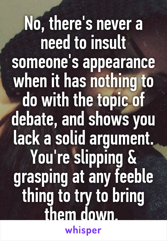 No, there's never a need to insult someone's appearance when it has nothing to do with the topic of debate, and shows you lack a solid argument. You're slipping & grasping at any feeble thing to try to bring them down. 