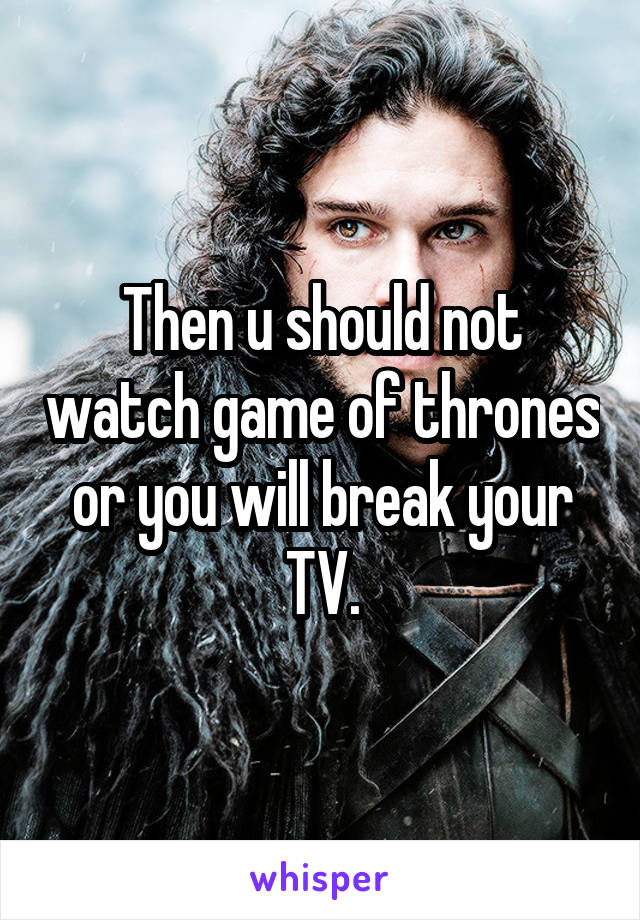 Then u should not watch game of thrones or you will break your TV.