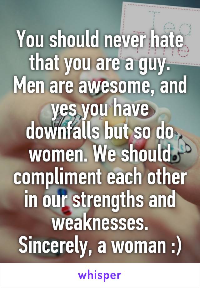 You should never hate that you are a guy. Men are awesome, and yes you have downfalls but so do women. We should compliment each other in our strengths and weaknesses. Sincerely, a woman :)